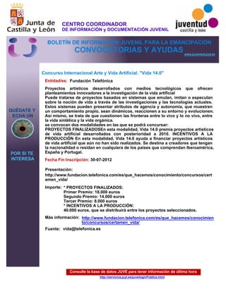 Consulte la base de datos JUVE para tener información de última hora
http://servicios.jcyl.es/juve/loginPublico.html
QUÉDATE Y
ECHA UN
POR SI TE
INTERESA
www.juventud.jcyl.es
CONVOCATORIAS Y AYUDAS
Concurso Internacional Arte y Vida Artificial. "Vida 14.0"
Entidad/es:
Fecha Fin Inscripción:
Fuente:
Importe:
Más información:
Presentación:
Fundación Telefónica
* PROYECTOS FINALIZADOS: 
Primer Premio: 18.000 euros
Segundo Premio: 14.000 euros
Tercer Premio: 8.000 euros 
* INCENTIVOS A LA PRODUCCIÓN:
40.000 euros, que se distribuirá entre los proyectos seleccionados.
30-07-2012
http://www.fundacion.telefonica.com/es/que_hacemos/conocimiento/concursos/cert
amen_vida/
Proyectos artísticos desarrollados con medios tecnológicos que ofrecen
planteamientos innovadores a la investigación de la vida artificial
Puede tratarse de proyectos basados en sistemas que emulan, imitan o especulan
sobre la noción de vida a través de las investigaciones y las tecnologías actuales.
Estos sistemas pueden presentar atributos de agencia y autonomía, que muestren
un comportamiento propio, sean dinámicos, reaccionen a su entorno y evolucionen.
Así mismo, se trata de que cuestionen las fronteras entre lo vivo y lo no vivo, entre
la vida sintética y la vida orgánica.
se convocan dos modalidades en las que se podrá concursar:
PROYECTOS FINALIZADOSEn esta modalidad, Vida 14.0 premia proyectos artísticos
de vida artificial desarrollados con posterioridad a 2010. INCENTIVOS A LA
PRODUCCIÓN En esta modalidad, Vida 14.0 ayuda a financiar proyectos artísticos
de vida artificial que aún no han sido realizados. Se destina a creadores que tengan
la nacionalidad o residan en cualquiera de los países que comprendan Iberoamérica,
España y Portugal.
vida@telefonica.es
http://www.fundacion.telefonica.com/es/que_hacemos/conocimien
to/concursos/certamen_vida/
CENTRO COORDINADOR
DE INFORMACIÓN y DOCUMENTACIÓN JUVENIL
BOLETÍN DE INFORMACIÓN JUVENIL PARA LA EMANCIPACIÓN
 