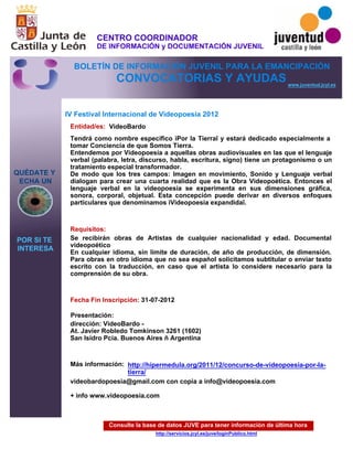 Consulte la base de datos JUVE para tener información de última hora
http://servicios.jcyl.es/juve/loginPublico.html
QUÉDATE Y
ECHA UN
POR SI TE
INTERESA
www.juventud.jcyl.es
CONVOCATORIAS Y AYUDAS
IV Festival Internacional de Videopoesía 2012
Entidad/es:
Fecha Fin Inscripción:
Más información:
Presentación:
Requisitos:
VideoBardo
videobardopoesia@gmail.com con copia a info@videopoesia.com

+ info www.videopoesia.com

31-07-2012
Se recibirán obras de Artistas de cualquier nacionalidad y edad. Documental
videopoético
En cualquier idioma, sin límite de duración, de año de producción, de dimensión.
Para obras en otro idioma que no sea español solicitamos subtitular o enviar texto
escrito con la traducción, en caso que el artista lo considere necesario para la
comprensión de su obra.

dirección: VideoBardo -
At. Javier Robledo Tomkinson 3261 (1602)
San Isidro Pcia. Buenos Aires – Argentina

Tendrá como nombre específico “Por la Tierra” y estará dedicado especialmente a
tomar Conciencia de que Somos Tierra.
Entendemos por Videopoesía a aquellas obras audiovisuales en las que el lenguaje
verbal (palabra, letra, discurso, habla, escritura, signo) tiene un protagonismo o un
tratamiento especial transformador.
De modo que los tres campos: Imagen en movimiento, Sonido y Lenguaje verbal
dialogan para crear una cuarta realidad que es la Obra Videopoética. Entonces el
lenguaje verbal en la videopoesía se experimenta en sus dimensiones gráfica,
sonora, corporal, objetual. Esta concepción puede derivar en diversos enfoques
particulares que denominamos “Videopoesía expandida”.

http://hipermedula.org/2011/12/concurso-de-videopoesia-por-la-
tierra/
CENTRO COORDINADOR
DE INFORMACIÓN y DOCUMENTACIÓN JUVENIL
BOLETÍN DE INFORMACIÓN JUVENIL PARA LA EMANCIPACIÓN
 
