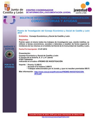 Consulte la base de datos JUVE para tener información de última hora
http://servicios.jcyl.es/juve/loginPublico.html
QUÉDATE Y
ECHA UN
POR SI TE
INTERESA
www.juventud.jcyl.es
CONVOCATORIAS Y AYUDAS
Premio de 'Investigación del Consejo Económico y Social de Castilla y León
2012'
Entidad/es:
Fecha Fin Inscripción:
Importe:
Más información:
Presentación:
Requisitos:
Consejo Económicco y Social de Castilla y León
* Premio 12.000 €
* Accesit si lo hubiera 3.000 €
* Trabajos seleccionados por el Jurado, y que no resulten premiados 600 €
31-07-2012
Podrán optar al mismo todos los trabajos de investigación que, siendo inéditos, se
refieran a temas económicos, sociales o laborales y resalten de forma especial la
incidencia de los mismos en el ámbito territorial de la Comunidad de Castilla y León.
Consejo Económico y Social de Castilla y León
C/ Duque de la Victoria, 8, 3.ª y 4.ª planta
47001 Valladolid
indicando en el sobre «PREMIO DE INVESTIGACIÓN
http://www.cescyl.es/pdf/noticias/PREMIO INVESTIGACION
2012.pdf
CENTRO COORDINADOR
DE INFORMACIÓN y DOCUMENTACIÓN JUVENIL
BOLETÍN DE INFORMACIÓN JUVENIL PARA LA EMANCIPACIÓN
 