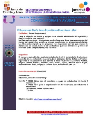 Consulte la base de datos JUVE para tener información de última hora
http://servicios.jcyl.es/juve/loginPublico.html
QUÉDATE Y
ECHA UN
POR SI TE
INTERESA
www.juventud.jcyl.es
CONVOCATORIAS Y AYUDAS
VII Concurso de Diseño James Dyson (James Dyson Award - JDA)
Entidad/es:
Fecha Fin Inscripción:
Importe:
Más información:
Presentación:
Requisitos:
James Dyson Award
* 10.000 libras para el estudiante o grupo de estudiantes (de hasta 4
miembros). 
* 10.000 libras para el departamento de la universidad del estudiante o
estudiantes. 
* Certificado James Dyson Award.
* Trofeo.


02-08-2012
El concurso está abierto a cualquier estudiante de nivel universitario de diseño de
producto, diseño industrial o ingeniería, (o de postgrado dentro de los cuatro años
siguientes a su graduación) que estudie o haya estudiado en Australia, Austria,
Bélgica, Canadá, Francia, Alemania, Italia, Irlanda, Japón , Malasia, Países Bajos,
Nueva Zelanda, Rusia, Singapur, España, Suiza, Reino Unido y EE.UU.

http://www.jamesdysonaward.org/
Tiene el objetivo de animar y apoyar a los jóvenes estudiantes de ingeniería y
diseño industrial y de producto. 
los jóvenes ingenieros y diseñadores pueden hacer uso de su fresca percepción del
mundo para desarrollar geniales y simples soluciones a los problemas cotidianos.
Las ideas más originales y los proyectos más ingeniosos son los que atraerán la
atención de los jueces. Animo a los candidatos a que sean ambiciosos y utilicen el
concurso como una plataforma para sus ideas

http://www.jamesdysonaward.org/
CENTRO COORDINADOR
DE INFORMACIÓN y DOCUMENTACIÓN JUVENIL
BOLETÍN DE INFORMACIÓN JUVENIL PARA LA EMANCIPACIÓN
 
