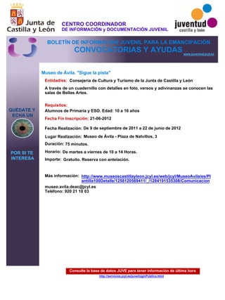 Consulte la base de datos JUVE para tener información de última hora
http://servicios.jcyl.es/juve/loginPublico.html
QUÉDATE Y
ECHA UN
POR SI TE
INTERESA
www.juventud.jcyl.es
CONVOCATORIAS Y AYUDAS
Museo de Ávila. "Sigue la pista"
Duración:
Entidad/es:
Fecha Fin Inscripción:
Fecha Realización:
Importe:
Más información:
Requisitos:
Consejería de Cultura y Turismo de la Junta de Castilla y León
Gratuito. Reserva con antelación.

75 minutos.
museo.avila.deac@jcyl.es
Teléfono: 920 21 10 03
21-06-2012
De 9 de septiembre de 2011 a 22 de junio de 2012
Alumnos de Primaria y ESO. Edad: 10 a 16 años
A través de un cuadernillo con detalles en foto, versos y adivinanzas se conocen las
salas de Bellas Artes.
Lugar Realización: Museo de Ávila - Plaza de Nalvillos, 3
Horario: De martes a viernes de 10 a 14 Horas.
http://www.museoscastillayleon.jcyl.es/web/jcyl/MuseoAvila/es/Pl
antilla100Detalle/1258120569411/_/1284191535308/Comunicacion
CENTRO COORDINADOR
DE INFORMACIÓN y DOCUMENTACIÓN JUVENIL
BOLETÍN DE INFORMACIÓN JUVENIL PARA LA EMANCIPACIÓN
 