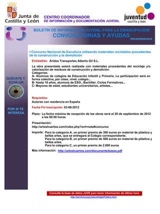 Consulte la base de datos JUVE para tener información de última hora
http://servicios.jcyl.es/juve/loginPublico.html
QUÉDATE Y
ECHA UN
POR SI TE
INTERESA
www.juventud.jcyl.es
CONVOCATORIAS Y AYUDAS
I Concurso Nacional de Escultura utilizando materiales reciclados procedentes
de la construcción y la demolición
Entidad/es:
Fecha Fin Inscripción:
Plazo:
Importe:
Más información:
Presentación:
Requisitos:
Áridos Transportes Alberto Gil S.L.
Para la categoría A, un primer premio de 300 euros en material de plástica y
bellas artes, que se entregará al Colegio correspondiente.
Para la categoría B, un primer premio de 500 euros en material de plástica y
bellas artes.
Para la categoría C, un primer premio de 2.000 euros
03-08-2012
Autores con residencia en España
http://arloshuertos.com/index.php?enl=nots#concurso
La obra presentada estará realizada con materiales procedentes del reciclaje y/o
valorización de residuos de construcción y demolición.
Categorías:
A- Alumnos de colegios de Educación Infantil y Primaria. La participación será en
forma colectiva, por clase, nivel, colegio...
B- Hasta 18 años, alumnos de ESO., Bachiller, Ciclos Formativos...
C- Mayores de edad, estudiantes universitarios, artistas...

La fecha máxima de recepción de las obras será el 20 de septiembre de 2012
a las 00:00 horas
http://arloshuertos.com/documents/bases.pdf
CENTRO COORDINADOR
DE INFORMACIÓN y DOCUMENTACIÓN JUVENIL
BOLETÍN DE INFORMACIÓN JUVENIL PARA LA EMANCIPACIÓN
 