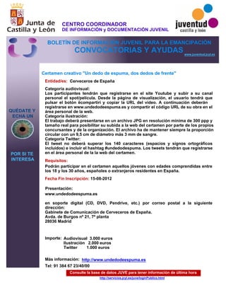 Consulte la base de datos JUVE para tener información de última hora
http://servicios.jcyl.es/juve/loginPublico.html
QUÉDATE Y
ECHA UN
POR SI TE
INTERESA
www.juventud.jcyl.es
CONVOCATORIAS Y AYUDAS
Certamen creativo "Un dedo de espuma, dos dedos de frente"
Entidad/es:
Fecha Fin Inscripción:
Importe:
Más información:
Presentación:
Requisitos:
Cerveceros de España
Audiovisual 3.000 euros
Ilustración 2.000 euros
Twitter 1.000 euros
Tel: 91 384 67 23/40/00
15-08-2012
Podrán participar en el certamen aquellos jóvenes con edades comprendidas entre
los 18 y los 30 años, españoles o extranjeros residentes en España.
www.undedodeespuma.es 

en soporte digital (CD, DVD, Pendrive, etc.) por correo postal a la siguiente
dirección:
Gabinete de Comunicación de Cerveceros de España.
Avda. de Burgos nº 21, 7ª planta
28036 Madrid

Categoría audiovisual:
Los participantes tendrán que registrarse en el site Youtube y subir a su canal
personal el spot/película. Desde la página de visualización, el usuario tendrá que
pulsar el botón ‘compartir’ y copiar la URL del vídeo. A continuación deberán
registrarse en www.undedodeespuma.es y compartir el código URL de su obra en el
área personal de la web.
Categoría ilustración:
El trabajo deberá presentarse en un archivo JPG en resolución mínima de 300 ppp y
tamaño real para posibilitar su subida a la web del certamen por parte de los propios
concursantes y de la organización. El archivo ha de mantener siempre la proporción
circular con un 9,5 cm de diámetro más 3 mm de sangre.
Categoría Twitter:
El tweet no deberá superar los 140 caracteres (espacios y signos ortográficos
incluidos) e incluir el hashtag #undedodespuma. Los tweets tendrán que registrarse
en el área personal de la la web del certamen.
http://www.undedodeespuma.es
CENTRO COORDINADOR
DE INFORMACIÓN y DOCUMENTACIÓN JUVENIL
BOLETÍN DE INFORMACIÓN JUVENIL PARA LA EMANCIPACIÓN
 
