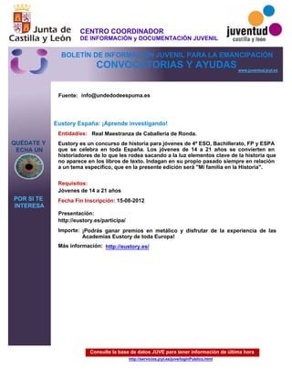 Consulte la base de datos JUVE para tener información de última hora
http://servicios.jcyl.es/juve/loginPublico.html
QUÉDATE Y
ECHA UN
POR SI TE
INTERESA
www.juventud.jcyl.es
CONVOCATORIAS Y AYUDAS
Eustory España: ¡Aprende investigando!
Entidad/es:
Fecha Fin Inscripción:
Fuente:
Importe:
Más información:
Presentación:
Requisitos:
Real Maestranza de Caballería de Ronda.
¡Podrás ganar premios en metálico y disfrutar de la experiencia de las
Academias Eustory de toda Europa!
15-08-2012
Jóvenes de 14 a 21 años
http://eustory.es/participa/
Eustory es un concurso de historia para jóvenes de 4º ESO, Bachillerato, FP y ESPA
que se celebra en toda España. Los jóvenes de 14 a 21 años se convierten en
historiadores de lo que les rodea sacando a la luz elementos clave de la historia que
no aparece en los libros de texto. Indagan en su propio pasado siempre en relación
a un tema específico, que en la presente edición será "Mi familia en la Historia".
info@undedodeespuma.es
http://eustory.es/
CENTRO COORDINADOR
DE INFORMACIÓN y DOCUMENTACIÓN JUVENIL
BOLETÍN DE INFORMACIÓN JUVENIL PARA LA EMANCIPACIÓN
 