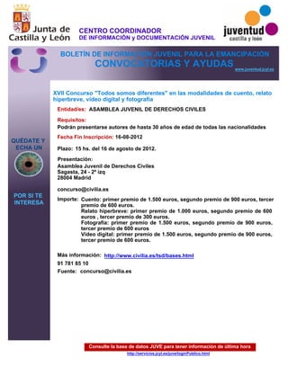 Consulte la base de datos JUVE para tener información de última hora
http://servicios.jcyl.es/juve/loginPublico.html
QUÉDATE Y
ECHA UN
POR SI TE
INTERESA
www.juventud.jcyl.es
CONVOCATORIAS Y AYUDAS
XVII Concurso "Todos somos diferentes" en las modalidades de cuento, relato
hiperbreve, vídeo digital y fotografía
Entidad/es:
Fecha Fin Inscripción:
Fuente:
Plazo:
Importe:
Más información:
Presentación:
Requisitos:
ASAMBLEA JUVENIL DE DERECHOS CIVILES
Cuento: primer premio de 1.500 euros, segundo premio de 900 euros, tercer
premio de 600 euros.
Relato hiperbreve: primer premio de 1.000 euros, segundo premio de 600
euros , tercer premio de 300 euros.
Fotografía: primer premio de 1.500 euros, segundo premio de 900 euros,
tercer premio de 600 euros 
Vídeo digital: primer premio de 1.500 euros, segundo premio de 900 euros,
tercer premio de 600 euros.
91 781 85 10
16-08-2012
Podrán presentarse autores de hasta 30 años de edad de todas las nacionalidades
Asamblea Juvenil de Derechos Civiles 
Sagasta, 24 - 2º izq 
28004 Madrid 

concurso@civilia.es
15 hs. del 16 de agosto de 2012.
concurso@civilia.es
http://www.civilia.es/tsd/bases.html
CENTRO COORDINADOR
DE INFORMACIÓN y DOCUMENTACIÓN JUVENIL
BOLETÍN DE INFORMACIÓN JUVENIL PARA LA EMANCIPACIÓN
 