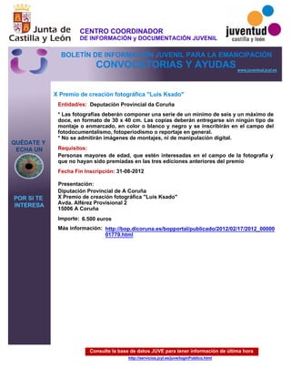 Consulte la base de datos JUVE para tener información de última hora
http://servicios.jcyl.es/juve/loginPublico.html
QUÉDATE Y
ECHA UN
POR SI TE
INTERESA
www.juventud.jcyl.es
CONVOCATORIAS Y AYUDAS
X Premio de creación fotográfica "Luis Ksado"
Entidad/es:
Fecha Fin Inscripción:
Importe:
Más información:
Presentación:
Requisitos:
Deputación Provincial da Coruña
6.500 euros
31-08-2012
Personas mayores de edad, que estén interesadas en el campo de la fotografía y
que no hayan sido premiadas en las tres ediciones anteriores del premio
Diputación Provincial de A Coruña
X Premio de creación fotográfica "Luis Ksado"
Avda. Alférez Provisional 2
15006 A Coruña
* Las fotografías deberán componer una serie de un mínimo de seis y un máximo de
doce, en formato de 30 x 40 cm. Las copias deberán entregarse sin ningún tipo de
montaje o enmarcado, en color o blanco y negro y se inscribirán en el campo del
fotodocumentalismo, fotoperiodismo o reportaje en general.
* No se admitirán imágenes de montajes, ni de manipulación digital.
http://bop.dicoruna.es/bopportal/publicado/2012/02/17/2012_00000
01779.html
CENTRO COORDINADOR
DE INFORMACIÓN y DOCUMENTACIÓN JUVENIL
BOLETÍN DE INFORMACIÓN JUVENIL PARA LA EMANCIPACIÓN
 