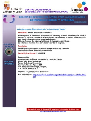 Consulte la base de datos JUVE para tener información de última hora
http://servicios.jcyl.es/juve/loginPublico.html
QUÉDATE Y
ECHA UN
POR SI TE
INTERESA
www.juventud.jcyl.es
CONVOCATORIAS Y AYUDAS
XVI Concurso de Álbum Ilustrado "A la Orilla del Viento"
Entidad/es:
Fecha Fin Inscripción:
Importe:
Más información:
Presentación:
Requisitos:
Fondo de Cultura Económica
150,000.00 pesos mexicanos
31-08-2012
Podrán participar escritores e ilustradores adultos, de cualquier
nacionalidad, lugar de origen o residencia,
XVI Concurso de Álbum Ilustrado A la Orilla del Viento
Libros para Niños y Jóvenes
Fondo de Cultura Económica
Carretera Picacho Ajusco 227,
Col. Bosques del Pedregal, Tlalpan,
C. P. 14738, México, D. F.
Para impulsar el desarrollo de la creación literaria y plástica de obras para niños y
jóvenes, y difundir a través de sus filiales en Iberoamérica el trabajo de los mejores
escritores e ilustradores de todas las latitudes.
El tema, formato del álbum y la técnica de ilustración son libres.
La extensión máxima de la obra deberá ser de 48 páginas.
http://www.fcede.es/site/es/agenda/detalles/concurso_Orilla_2012.
pdf
CENTRO COORDINADOR
DE INFORMACIÓN y DOCUMENTACIÓN JUVENIL
BOLETÍN DE INFORMACIÓN JUVENIL PARA LA EMANCIPACIÓN
 