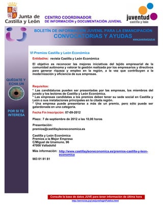Consulte la base de datos JUVE para tener información de última hora
http://servicios.jcyl.es/juve/loginPublico.html
QUÉDATE Y
ECHA UN
POR SI TE
INTERESA
www.juventud.jcyl.es
CONVOCATORIAS Y AYUDAS
VI Premios Castilla y León Económica
Entidad/es:
Fecha Fin Inscripción:
Plazo:
Más información:
Presentación:
Requisitos:
revista Castilla y León Económica
983 01 81 81
07-09-2012
* Las candidaturas pueden ser presentadas por las empresas, los miembros del
jurado y los lectores de Castilla y León Económica.
* Las empresas candidatas a los premios deben tener su sede social en Castilla y
León o sus instalaciones principales en la citada región.
* Una empresa puede presentarse a más de un premio, pero sólo puede ser
galardonada en una categoría.
premios@castillayleoneconomica.es

Castilla y León Económica
Premios a la Mejor Empresa
C/Miguel de Unamuno, 96 
47008 Valladolid
El objetivo es reconocer las mejores iniciativas del tejido empresarial de la
comunidad autónoma y valorar la gestión realizada por los empresarios y directivos
para generar riqueza y empleo en la región, a la vez que contribuyen a la
modernización y eficiencia de sus empresas.

7 de septiembre de 2012 a las 10,00 horas
http://www.castillayleoneconomica.es/premios-castilla-y-leon-
economica
CENTRO COORDINADOR
DE INFORMACIÓN y DOCUMENTACIÓN JUVENIL
BOLETÍN DE INFORMACIÓN JUVENIL PARA LA EMANCIPACIÓN
 