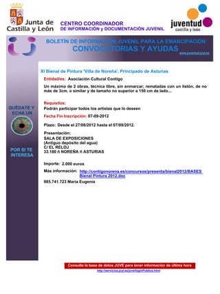 Consulte la base de datos JUVE para tener información de última hora
http://servicios.jcyl.es/juve/loginPublico.html
QUÉDATE Y
ECHA UN
POR SI TE
INTERESA
www.juventud.jcyl.es
CONVOCATORIAS Y AYUDAS
XI Bienal de Pintura 'Villa de Noreña', Principado de Asturias
Entidad/es:
Fecha Fin Inscripción:
Plazo:
Importe:
Más información:
Presentación:
Requisitos:
Asociación Cultural Contigo
2.000 euros
985.741.723 María Eugenia
07-09-2012
Podrán participar todos los artistas que lo deseen
SALA DE EXPOSICIONES
(Antiguo depósito del agua)
C/ EL RELOJ
33.180 – NOREÑA – ASTURIAS
Un máximo de 2 obras, técnica libre, sin enmarcar; rematadas con un listón, de no
más de 3cm. o similar y de tamaño no superior a 150 cm de lado...
Desde el 27/08/2012 hasta el 07/09/2012.
http://contigonorena.es/concursos/presenta/bienal2012/BASES
Bienal Pintura 2012.doc
CENTRO COORDINADOR
DE INFORMACIÓN y DOCUMENTACIÓN JUVENIL
BOLETÍN DE INFORMACIÓN JUVENIL PARA LA EMANCIPACIÓN
 