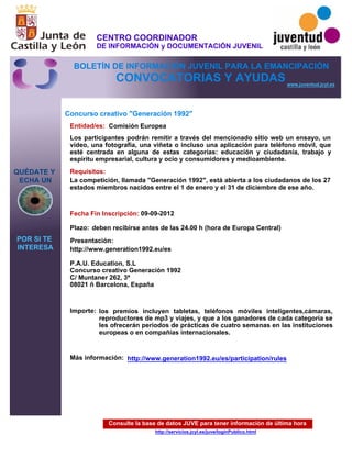 Consulte la base de datos JUVE para tener información de última hora
http://servicios.jcyl.es/juve/loginPublico.html
QUÉDATE Y
ECHA UN
POR SI TE
INTERESA
www.juventud.jcyl.es
CONVOCATORIAS Y AYUDAS
Concurso creativo "Generación 1992"
Entidad/es:
Fecha Fin Inscripción:
Plazo:
Importe:
Más información:
Presentación:
Requisitos:
Comisión Europea
los premios incluyen tabletas, teléfonos móviles inteligentes,cámaras,
reproductores de mp3 y viajes, y que a los ganadores de cada categoría se
les ofrecerán periodos de prácticas de cuatro semanas en las instituciones
europeas o en compañías internacionales.

09-09-2012
La competición, llamada "Generación 1992", está abierta a los ciudadanos de los 27
estados miembros nacidos entre el 1 de enero y el 31 de diciembre de ese año.

http://www.generation1992.eu/es

P.A.U. Education, S.L
Concurso creativo Generación 1992 
C/ Muntaner 262, 3ª 
08021 – Barcelona, España

Los participantes podrán remitir a través del mencionado sitio web un ensayo, un
vídeo, una fotografía, una viñeta o incluso una aplicación para teléfono móvil, que
esté centrada en alguna de estas categorías: educación y ciudadanía, trabajo y
espíritu empresarial, cultura y ocio y consumidores y medioambiente.
deben recibirse antes de las 24.00 h (hora de Europa Central)
http://www.generation1992.eu/es/participation/rules
CENTRO COORDINADOR
DE INFORMACIÓN y DOCUMENTACIÓN JUVENIL
BOLETÍN DE INFORMACIÓN JUVENIL PARA LA EMANCIPACIÓN
 