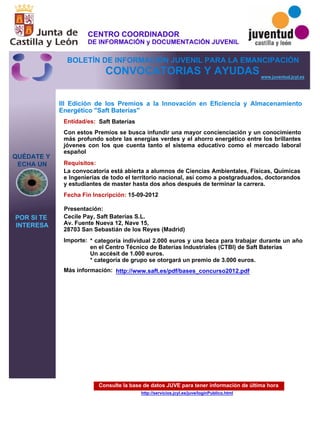 Consulte la base de datos JUVE para tener información de última hora
http://servicios.jcyl.es/juve/loginPublico.html
QUÉDATE Y
ECHA UN
POR SI TE
INTERESA
www.juventud.jcyl.es
CONVOCATORIAS Y AYUDAS
III Edición de los Premios a la Innovación en Eficiencia y Almacenamiento
Energético "Saft Baterías"
Entidad/es:
Fecha Fin Inscripción:
Importe:
Más información:
Presentación:
Requisitos:
Saft Baterías
* categoría individual 2.000 euros y una beca para trabajar durante un año
en el Centro Técnico de Baterías Industriales (CTBI) de Saft Baterías
Un accésit de 1.000 euros. 
* categoría de grupo se otorgará un premio de 3.000 euros.
15-09-2012
La convocatoria está abierta a alumnos de Ciencias Ambientales, Físicas, Químicas
e Ingenierías de todo el territorio nacional, así como a postgraduados, doctorandos
y estudiantes de master hasta dos años después de terminar la carrera.
Cecile Pay, Saft Baterías S.L.
Av. Fuente Nueva 12, Nave 15,
28703 San Sebastián de los Reyes (Madrid)
Con estos Premios se busca infundir una mayor concienciación y un conocimiento
más profundo sobre las energías verdes y el ahorro energético entre los brillantes
jóvenes con los que cuenta tanto el sistema educativo como el mercado laboral
español
http://www.saft.es/pdf/bases_concurso2012.pdf
CENTRO COORDINADOR
DE INFORMACIÓN y DOCUMENTACIÓN JUVENIL
BOLETÍN DE INFORMACIÓN JUVENIL PARA LA EMANCIPACIÓN
 