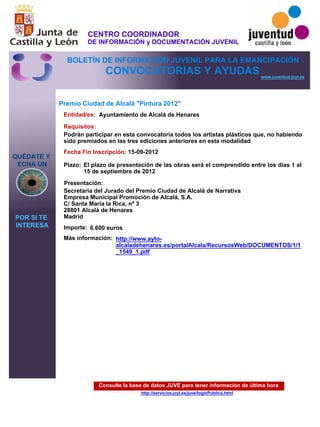 Consulte la base de datos JUVE para tener información de última hora
http://servicios.jcyl.es/juve/loginPublico.html
QUÉDATE Y
ECHA UN
POR SI TE
INTERESA
www.juventud.jcyl.es
CONVOCATORIAS Y AYUDAS
Premio Ciudad de Alcalá "Pintura 2012"
Entidad/es:
Fecha Fin Inscripción:
Plazo:
Importe:
Más información:
Presentación:
Requisitos:
Ayuntamiento de Alcalá de Henares
6.600 euros
15-09-2012
Podrán participar en esta convocatoria todos los artistas plásticos que, no habiendo
sido premiados en las tres ediciones anteriores en esta modalidad
Secretaria del Jurado del Premio Ciudad de Alcalá de Narrativa
Empresa Municipal Promoción de Alcalá, S.A.
C/ Santa María la Rica, nº 3
28801 Alcalá de Henares
Madrid
El plazo de presentación de las obras será el comprendido entre los días 1 al
15 de septiembre de 2012
http://www.ayto-
alcaladehenares.es/portalAlcala/RecursosWeb/DOCUMENTOS/1/1
_1549_1.pdf
CENTRO COORDINADOR
DE INFORMACIÓN y DOCUMENTACIÓN JUVENIL
BOLETÍN DE INFORMACIÓN JUVENIL PARA LA EMANCIPACIÓN
 