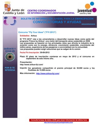 Consulte la base de datos JUVE para tener información de última hora
http://servicios.jcyl.es/juve/loginPublico.html
QUÉDATE Y
ECHA UN
POR SI TE
INTERESA
www.juventud.jcyl.es
CONVOCATORIAS Y AYUDAS
Concurso "Fly Your Ideas" ("FYI 2013")
Entidad/es:
Fecha Fin Inscripción:
Plazo:
Importe:
Más información:
Presentación:
Airbus
los ganadores compartirán el premio principal de 30.000 euros y los
finalistas de 15.000 euros
30-09-2012
http://www.airbus-fyi.com/
El "FYI 2013" reta a los universitarios a desarrollar nuevas ideas como parte del
programa 'Future by Airbus', una visión del transporte aéreo sostenible en 2050
Las propuestas se basarán en los principales retos que afronta la industria de la
aviación como son la energía, eficiencia, crecimiento sostenible, crecimiento del
tráfico aéreo, experiencia de los pasajeros o convivialidad con la comunidad.
Las propuestas pueden exigir soluciones que se salgan de lo común
El plazo de inscripción comienza en mayo de 2012 y el concurso en
septiembre de este mismo año.
http://www.airbus-fyi.com/
CENTRO COORDINADOR
DE INFORMACIÓN y DOCUMENTACIÓN JUVENIL
BOLETÍN DE INFORMACIÓN JUVENIL PARA LA EMANCIPACIÓN
 