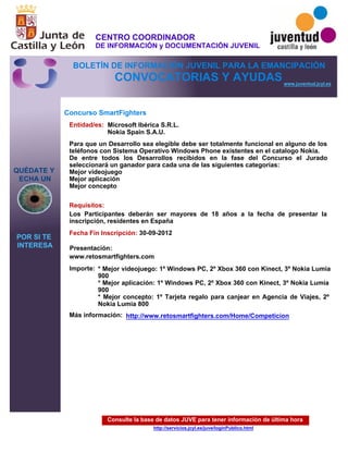 Consulte la base de datos JUVE para tener información de última hora
http://servicios.jcyl.es/juve/loginPublico.html
QUÉDATE Y
ECHA UN
POR SI TE
INTERESA
www.juventud.jcyl.es
CONVOCATORIAS Y AYUDAS
Concurso SmartFighters
Entidad/es:
Fecha Fin Inscripción:
Importe:
Más información:
Presentación:
Requisitos:
Microsoft Ibérica S.R.L.
Nokia Spain S.A.U.
* Mejor videojuego: 1º Windows PC, 2º Xbox 360 con Kinect, 3º Nokia Lumia
900
* Mejor aplicación: 1º Windows PC, 2º Xbox 360 con Kinect, 3º Nokia Lumia
900
* Mejor concepto: 1º Tarjeta regalo para canjear en Agencia de Viajes, 2º
Nokia Lumia 800
30-09-2012
Los Participantes deberán ser mayores de 18 años a la fecha de presentar la
inscripción, residentes en España
www.retosmartfighters.com
Para que un Desarrollo sea elegible debe ser totalmente funcional en alguno de los
teléfonos con Sistema Operativo Windows Phone existentes en el catalogo Nokia.
De entre todos los Desarrollos recibidos en la fase del Concurso el Jurado
seleccionará un ganador para cada una de las siguientes categorías:
Mejor videojuego
Mejor aplicación
Mejor concepto
http://www.retosmartfighters.com/Home/Competicion
CENTRO COORDINADOR
DE INFORMACIÓN y DOCUMENTACIÓN JUVENIL
BOLETÍN DE INFORMACIÓN JUVENIL PARA LA EMANCIPACIÓN
 