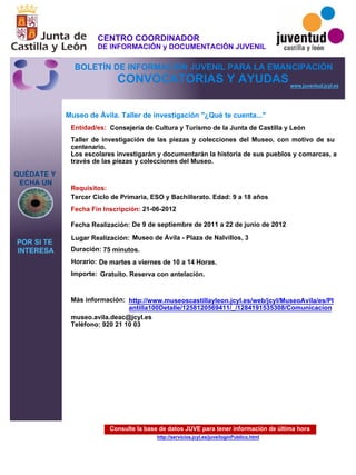 Consulte la base de datos JUVE para tener información de última hora
http://servicios.jcyl.es/juve/loginPublico.html
QUÉDATE Y
ECHA UN
POR SI TE
INTERESA
www.juventud.jcyl.es
CONVOCATORIAS Y AYUDAS
Museo de Ávila. Taller de investigación "¿Qué te cuenta..."
Duración:
Entidad/es:
Fecha Fin Inscripción:
Fecha Realización:
Importe:
Más información:
Requisitos:
Consejería de Cultura y Turismo de la Junta de Castilla y León
Gratuito. Reserva con antelación.

75 minutos.
museo.avila.deac@jcyl.es
Teléfono: 920 21 10 03
21-06-2012
De 9 de septiembre de 2011 a 22 de junio de 2012
Tercer Ciclo de Primaria, ESO y Bachillerato. Edad: 9 a 18 años
Taller de investigación de las piezas y colecciones del Museo, con motivo de su
centenario.
Los escolares investigarán y documentarán la historia de sus pueblos y comarcas, a
través de las piezas y colecciones del Museo.

Lugar Realización: Museo de Ávila - Plaza de Nalvillos, 3
Horario: De martes a viernes de 10 a 14 Horas.
http://www.museoscastillayleon.jcyl.es/web/jcyl/MuseoAvila/es/Pl
antilla100Detalle/1258120569411/_/1284191535308/Comunicacion
CENTRO COORDINADOR
DE INFORMACIÓN y DOCUMENTACIÓN JUVENIL
BOLETÍN DE INFORMACIÓN JUVENIL PARA LA EMANCIPACIÓN
 
