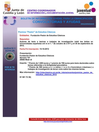 Consulte la base de datos JUVE para tener información de última hora
http://servicios.jcyl.es/juve/loginPublico.html
QUÉDATE Y
ECHA UN
POR SI TE
INTERESA
www.juventud.jcyl.es
CONVOCATORIAS Y AYUDAS
Premios "Pastor" de Estudios Clásicos
Entidad/es:
Fecha Fin Inscripción:
Importe:
Más información:
Presentación:
Requisitos:
Fundación Pastor de Estudios Clásicos
* Premio de 1.000 euros y 1 premio de 700 euros para tesis doctorales sobre
temas referentes a la Antigüedad grecolatina.
* Premio de 500 euros p a r a memo r i a s d e licenciatura («tesinas») o
trabajos de investigación de tercer ciclo sobre los mismos temas.
91 561 72 36)
15-10-2012
Autores de tesis o tesinas o trabajos de investigación inédi tos leídos en
Universidades españolas ent re el 1. º de octubre de 2 011 y el 30 de septiembre de
2012.
Fundación Pastor de Estudios Clásicos 
Serrano 107
28006 Madr id
http://interclassica.um.es/de_interes/eventos/premios_pastor_de_
estudios_clasicos_2012
CENTRO COORDINADOR
DE INFORMACIÓN y DOCUMENTACIÓN JUVENIL
BOLETÍN DE INFORMACIÓN JUVENIL PARA LA EMANCIPACIÓN
 