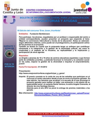 Consulte la base de datos JUVE para tener información de última hora
http://servicios.jcyl.es/juve/loginPublico.html
QUÉDATE Y
ECHA UN
POR SI TE
INTERESA
www.juventud.jcyl.es
CONVOCATORIAS Y AYUDAS
III Edición del concurso 'Eres Joven, triunfarás'
Entidad/es:
Fecha Fin Inscripción:
Importe:
Más información:
Presentación:
Requisitos:
Fundación Bertelsmann
El premio consiste en la visita de una de las estrellas que participan en el
concurso al centro educativo desde el que se envíe el proyecto ganador. En
esta edición, los famosos que acudirán a la escuela de la que provenga el
proyecto ganador para realizar un taller, una actuación o una sesión de su
especialidad serán: el cantante Dariel Ventura, la actriz Angela Cremonte, el
director de cine Santiago Zannou
Además para el año 2012 se prevé la entrega de premios materiales a los
ganado
31-10-2012
va dirigido a jóvenes de 10 a 18 años de centros educativos españoles o que formen
parte de entidades juveniles, y pretende favorecer la inclusión y la cohesión social
en las aulas, mejorar la gestión de la diversidad e impulsar el emprendimiento
juvenil
http://www.eresjoventriunfaras.org/participar_y_ganar/
Para participar, los jóvenes, respaldados por un profesor o responsable del centro o
entidad correspondiente, pueden presentar un proyecto que responda al lema
'Mejorar la convivencia intercultural a través de la educación'. Éstos se valorarán
según diferentes criterios, como puede ser el protagonismo y la participación activa
de los jóvenes en el proyecto.
También se tendrá en cuenta que la propuesta tenga un enfoque que contribuya
claramente a la integración y la gestión de la diversidad cultural, así como la
creatividad y el impacto de la iniciativa, su replicabilidad y la implicación y
participación de otros agentes
http://www.eresjoventriunfaras.org/fileadmin/user_upload/Prensa/
Documentos/Bases_Premio_2012_final.pdf
CENTRO COORDINADOR
DE INFORMACIÓN y DOCUMENTACIÓN JUVENIL
BOLETÍN DE INFORMACIÓN JUVENIL PARA LA EMANCIPACIÓN
 