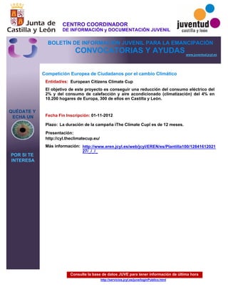 Consulte la base de datos JUVE para tener información de última hora
http://servicios.jcyl.es/juve/loginPublico.html
QUÉDATE Y
ECHA UN
POR SI TE
INTERESA
www.juventud.jcyl.es
CONVOCATORIAS Y AYUDAS
Competición Europea de Ciudadanos por el cambio Climático
Entidad/es:
Fecha Fin Inscripción:
Plazo:
Más información:
Presentación:
European Citizens Climate Cup
01-11-2012
http://cyl.theclimatecup.eu/
El objetivo de este proyecto es conseguir una reducción del consumo eléctrico del
2% y del consumo de calefacción y aire acondicionado (climatización) del 4% en
10.200 hogares de Europa, 300 de ellos en Castilla y León.

La duración de la campaña “The Climate Cup” es de 12 meses.
http://www.eren.jcyl.es/web/jcyl/EREN/es/Plantilla100/12841612021
27/_/_/_
CENTRO COORDINADOR
DE INFORMACIÓN y DOCUMENTACIÓN JUVENIL
BOLETÍN DE INFORMACIÓN JUVENIL PARA LA EMANCIPACIÓN
 