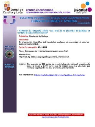 Consulte la base de datos JUVE para tener información de última hora
http://servicios.jcyl.es/juve/loginPublico.html
QUÉDATE Y
ECHA UN
POR SI TE
INTERESA
www.juventud.jcyl.es
CONVOCATORIAS Y AYUDAS
I Certamen de fotografía online "Las aves de la provincia de Badajoz: el
territorio Guadiana Internacional"
Entidad/es:
Fecha Fin Inscripción:
Plazo:
Importe:
Más información:
Presentación:
Requisitos:
Diputación de Badajoz
Diez premios de 200 euros para cada fotografía mensual seleccionado
como la mejor y 3.000 euros para la imagen ganadora absoluta que
resultará elegida entre las diez premiadas anteriormente.

25-12-2012
En el certamen fotográfico podrá participar cualquier persona mayor de edad de
cualquier nacionalidad,
http://web.dip-badajoz.es/proyectos/guadiana_internacional.

Compuesto de 10 concursos mensuales y una final
http://web.dip-badajoz.es/proyectos/guadiana_internacional.
CENTRO COORDINADOR
DE INFORMACIÓN y DOCUMENTACIÓN JUVENIL
BOLETÍN DE INFORMACIÓN JUVENIL PARA LA EMANCIPACIÓN
 