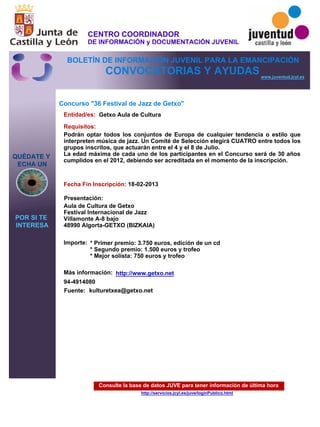 Consulte la base de datos JUVE para tener información de última hora
http://servicios.jcyl.es/juve/loginPublico.html
QUÉDATE Y
ECHA UN
POR SI TE
INTERESA
www.juventud.jcyl.es
CONVOCATORIAS Y AYUDAS
Concurso "36 Festival de Jazz de Getxo"
Entidad/es:
Fecha Fin Inscripción:
Fuente:
Importe:
Más información:
Presentación:
Requisitos:
Getxo Aula de Cultura
* Primer premio: 3.750 euros, edición de un cd 
* Segundo premio: 1.500 euros y trofeo
* Mejor solista: 750 euros y trofeo
94-4914080
18-02-2013
Podrán optar todos los conjuntos de Europa de cualquier tendencia o estilo que
interpreten música de jazz. Un Comité de Selección elegirá CUATRO entre todos los
grupos inscritos, que actuarán entre el 4 y el 8 de Julio.
La edad máxima de cada uno de los participantes en el Concurso será de 30 años
cumplidos en el 2012, debiendo ser acreditada en el momento de la inscripción.

Aula de Cultura de Getxo
Festival Internacional de Jazz
Villamonte A-8 bajo
48990 Algorta-GETXO (BIZKAIA)
kulturetxea@getxo.net
http://www.getxo.net
CENTRO COORDINADOR
DE INFORMACIÓN y DOCUMENTACIÓN JUVENIL
BOLETÍN DE INFORMACIÓN JUVENIL PARA LA EMANCIPACIÓN
 