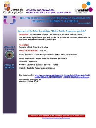 Consulte la base de datos JUVE para tener información de última hora
http://servicios.jcyl.es/juve/loginPublico.html
QUÉDATE Y
ECHA UN
POR SI TE
INTERESA
www.juventud.jcyl.es
CONVOCATORIAS Y AYUDAS
Museo de Ávila. Taller de mosaicos "Oficina Tesilio. Mosaicos a domicilio"
Duración:
Entidad/es:
Fecha Fin Inscripción:
Fecha Realización:
Importe:
Más información:
Requisitos:
Consejería de Cultura y Turismo de la Junta de Castilla y León
Gratuito. Reserva con antelación.

75 minutos.
museo.avila.deac@jcyl.es
Teléfono: 920 21 10 03
21-06-2012
De 9 de septiembre de 2011 a 22 de junio de 2012
Primaria y ESO. Edad: 6 a 16 años
Los escolares aprenderán qué uso se les da y cómo se diseñan y elaboran los
mosaicos, realizando un módulo por grupos.
Lugar Realización: Museo de Ávila - Plaza de Nalvillos, 3
Horario: De martes a viernes de 10 a 14 Horas.
http://www.museoscastillayleon.jcyl.es/web/jcyl/MuseoAvila/es/Pl
antilla100Detalle/1258120569411/_/1284191535308/Comunicacion
CENTRO COORDINADOR
DE INFORMACIÓN y DOCUMENTACIÓN JUVENIL
BOLETÍN DE INFORMACIÓN JUVENIL PARA LA EMANCIPACIÓN
 