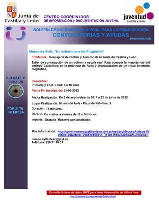 Consulte la base de datos JUVE para tener información de última hora
http://servicios.jcyl.es/juve/loginPublico.html
QUÉDATE Y
ECHA UN
POR SI TE
INTERESA
www.juventud.jcyl.es
CONVOCATORIAS Y AYUDAS
Museo de Ávila. "Un dolmen para los Picapiedra"
Duración:
Entidad/es:
Fecha Fin Inscripción:
Fecha Realización:
Importe:
Más información:
Requisitos:
Consejería de Cultura y Turismo de la Junta de Castilla y León
Gratuito. Reserva con antelación.

75 minutos.
museo.avila.deac@jcyl.es
Teléfono: 920 21 10 03
21-06-2012
De 9 de septiembre de 2011 a 22 de junio de 2012
Primaria y ESO. Edad: 6 a 16 años
Taller de construcción de un dolmen a escala real. Para conocer la importancia del
período Calcolítico en la provincia de Ávila y dramatización de un ritual funerario
megalítico.

Lugar Realización: Museo de Ávila - Plaza de Nalvillos, 3
Horario: De martes a viernes de 10 a 14 Horas.
http://www.museoscastillayleon.jcyl.es/web/jcyl/MuseoAvila/es/Pl
antilla100Detalle/1258120569411/_/1284191535308/Comunicacion
CENTRO COORDINADOR
DE INFORMACIÓN y DOCUMENTACIÓN JUVENIL
BOLETÍN DE INFORMACIÓN JUVENIL PARA LA EMANCIPACIÓN
 