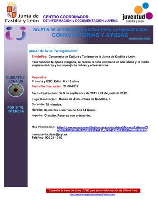 Consulte la base de datos JUVE para tener información de última hora
http://servicios.jcyl.es/juve/loginPublico.html
QUÉDATE Y
ECHA UN
POR SI TE
INTERESA
www.juventud.jcyl.es
CONVOCATORIAS Y AYUDAS
Museo de Ávila. "Wisigoteando"
Duración:
Entidad/es:
Fecha Fin Inscripción:
Fecha Realización:
Importe:
Más información:
Requisitos:
Consejería de Cultura y Turismo de la Junta de Castilla y León
Gratuito. Reserva con antelación.

75 minutos.
museo.avila.deac@jcyl.es
Teléfono: 920 21 10 03
21-06-2012
De 9 de septiembre de 2011 a 22 de junio de 2012
Primaria y ESO. Edad: 6 a 16 años
Para conocer la época visigoda, se recrea la vida cotidiana en una aldea y la visita
sorpresa del rey y su consejo de nobles y eclesiásticos.

Lugar Realización: Museo de Ávila - Plaza de Nalvillos, 3
Horario: De martes a viernes de 10 a 14 Horas.
http://www.museoscastillayleon.jcyl.es/web/jcyl/MuseoAvila/es/Pl
antilla100Detalle/1258120569411/_/1284191535308/Comunicacion
CENTRO COORDINADOR
DE INFORMACIÓN y DOCUMENTACIÓN JUVENIL
BOLETÍN DE INFORMACIÓN JUVENIL PARA LA EMANCIPACIÓN
 