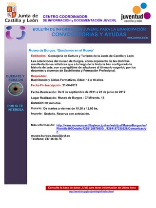 Consulte la base de datos JUVE para tener información de última hora
http://servicios.jcyl.es/juve/loginPublico.html
QUÉDATE Y
ECHA UN
POR SI TE
INTERESA
www.juventud.jcyl.es
CONVOCATORIAS Y AYUDAS
Museo de Burgos. 'Quedamos en el Museo'
Duración:
Entidad/es:
Fecha Fin Inscripción:
Fecha Realización:
Importe:
Más información:
Requisitos:
Consejería de Cultura y Turismo de la Junta de Castilla y León
Gratuito. Reserva con antelación.

90 minutos.
museo.burgos.deac@jcyl.es
Teléfono: 947 26 58 75
21-06-2012
De 9 de septiembre de 2011 a 22 de junio de 2012
Bachillerato y Ciclos Formativos. Edad: 16 a 18 años
Las colecciones del museo de Burgos, como exponente de las distintas
manifestaciones artísticas que a lo largo de la historia han configurado la
historia del arte, son susceptibles de adaptarse al itinerario sugerido por los
docentes y alumnos de Bachillerato y Formación Profesional.
Lugar Realización: Museo de Burgos - C/ Miranda, 13
Horario: De martes a viernes de 10,30 a 12,00 hs.
http://www.museoscastillayleon.jcyl.es/web/jcyl/MuseoBurgos/es/
Plantilla100Detalle/1258120878650/_/1284187330328/Comunicacio
n
CENTRO COORDINADOR
DE INFORMACIÓN y DOCUMENTACIÓN JUVENIL
BOLETÍN DE INFORMACIÓN JUVENIL PARA LA EMANCIPACIÓN
 
