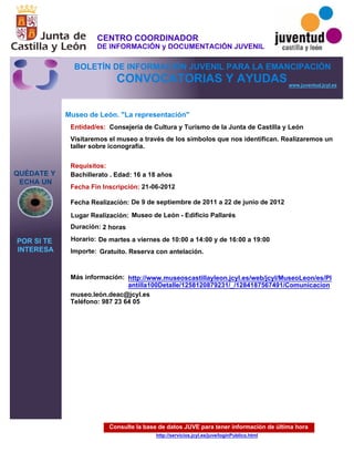 Consulte la base de datos JUVE para tener información de última hora
http://servicios.jcyl.es/juve/loginPublico.html
QUÉDATE Y
ECHA UN
POR SI TE
INTERESA
www.juventud.jcyl.es
CONVOCATORIAS Y AYUDAS
Museo de León. "La representación"
Duración:
Entidad/es:
Fecha Fin Inscripción:
Fecha Realización:
Importe:
Más información:
Requisitos:
Consejería de Cultura y Turismo de la Junta de Castilla y León
Gratuito. Reserva con antelación.

2 horas
museo.león.deac@jcyl.es
Teléfono: 987 23 64 05
21-06-2012
De 9 de septiembre de 2011 a 22 de junio de 2012
Bachillerato . Edad: 16 a 18 años
Visitaremos el museo a través de los símbolos que nos identifican. Realizaremos un
taller sobre iconografía.
Lugar Realización: Museo de León - Edificio Pallarés
Horario: De martes a viernes de 10:00 a 14:00 y de 16:00 a 19:00
http://www.museoscastillayleon.jcyl.es/web/jcyl/MuseoLeon/es/Pl
antilla100Detalle/1258120879231/_/1284187567491/Comunicacion
CENTRO COORDINADOR
DE INFORMACIÓN y DOCUMENTACIÓN JUVENIL
BOLETÍN DE INFORMACIÓN JUVENIL PARA LA EMANCIPACIÓN
 