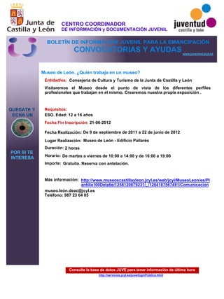 Consulte la base de datos JUVE para tener información de última hora
http://servicios.jcyl.es/juve/loginPublico.html
QUÉDATE Y
ECHA UN
POR SI TE
INTERESA
www.juventud.jcyl.es
CONVOCATORIAS Y AYUDAS
Museo de León. ¿Quién trabaja en un museo?
Duración:
Entidad/es:
Fecha Fin Inscripción:
Fecha Realización:
Importe:
Más información:
Requisitos:
Consejería de Cultura y Turismo de la Junta de Castilla y León
Gratuito. Reserva con antelación.

2 horas
museo.león.deac@jcyl.es
Teléfono: 987 23 64 05
21-06-2012
De 9 de septiembre de 2011 a 22 de junio de 2012
ESO. Edad: 12 a 16 años
Visitaremos el Museo desde el punto de vista de los diferentes perfiles
profesionales que trabajan en el mismo. Crearemos nuestra propia exposición .

Lugar Realización: Museo de León - Edificio Pallarés
Horario: De martes a viernes de 10:00 a 14:00 y de 16:00 a 19:00
http://www.museoscastillayleon.jcyl.es/web/jcyl/MuseoLeon/es/Pl
antilla100Detalle/1258120879231/_/1284187567491/Comunicacion
CENTRO COORDINADOR
DE INFORMACIÓN y DOCUMENTACIÓN JUVENIL
BOLETÍN DE INFORMACIÓN JUVENIL PARA LA EMANCIPACIÓN
 