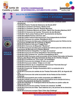 Consulte la base de datos JUVE para tener información de última hora
http://servicios.jcyl.es/juve/loginPublico.html
15-06-2012 IV Concurso Internacional de Ilustraciones Científicas sobre
dinosaurios
15-06-2012 Premio 'Ciudad de Salamanca de Novela 2012'
15-06-2012 V Certamen de Poesía y Relato Corto
15-06-2012 V Certamen Literario 'Rodrigo Manrique'
15-06-2012 V Certamen Memoria de Poesía "Maria Pilar Escalera Martínez 2012"
15-06-2012 X Concurso de Cuentos "Encuentro de dos Mundos"
15-06-2012 "XLVI Justas Poéticas 2012" Ayuntamiento de Dueñas
15-06-2012 XXVIII Premios Literarios Jaén
15-06-2012 XXXV Festival Internacional de 'Cine Independiente de Elche'
17-06-2012 Certamen de carteles 'MotoMadrid 2013'
20-06-2012 Concurso de ideas para el Diseño de Motivos para los Vidrios de los
Lucernarios del Mercado de la Cebada en Madrid
20-06-2012 Diseña el arte para 'Fraggle Rock'
20-06-2012 I Concurso de Maquetas "Musikirun"
21-06-2012 Concurso de ideas para el diseño de motivos para los vidrios de los
lucernarios del Mercado de la Cebada (Madrid)
22-06-2012 Certamen fotográfico "Lo mejor de nosotros"
22-06-2012 Concurso de series fotográficas 'Documentos internos'
22-06-2012 XXV Certamen de "Jóvenes Investigadores 2012"
22-06-2012 XXXI Concurso cartel anunciador de las Fiestas Patronales de Nuestra
Señora y San Roque 2012 (Ayuntamiento de Salas de los Infantes, Burgos)
24-06-2012 II Certamen de "Cine Lento" de Guadalajara
25-06-2012 Concurso de mixtapes 'El arte y su sonido'
25-06-2012 Concurso relatos: 'Chéjov en mi vida'
25-06-2012 II Edición de su competición internacional "Evernote Devcup"
25-06-2012 Premio de 'Ensayo Humanístico'
25-06-2012 Premio de "Ensayo Humanístico 2012: La evolución de la
comunicación"
29-06-2012 Concurso de carteles de las 'Fiestas Patronales 2012, de Arganda del
Rey'
29-06-2012 Concurso del cartel anunciador de las fiestas de San Antolín
(Palencia)
29-06-2012 Convocatoria para recibir propuestas para MEM 2012
29-06-2012 XXVIII Concurso de carteles anunciadores de la entrada de toros y
caballos (Ayuntamiento de Segorbe, Castellón)
30-06-2012 ARTIFEX´12 "II Simposio Bienal de Escultura en piedra caliza de
Gilena al aire libre"
30-06-2012 Concurso de cuentos "Cuenta con nosotros" de RNE
30-06-2012 Concurso de Video "Qué sabemos los y las jóvenes de los derechos
humanos"
30-06-2012 Concurso europeo 'Open Cities App Challenge'
QUÉDATE Y
ECHA UN
POR SI TE
INTERESA
www.juventud.jcyl.es
CONVOCATORIAS Y AYUDAS
*
*
*
*
*
*
*
*
*
*
*
*
*
*
*
*
*
*
*
*
*
*
*
*
*
*
*
*
*
*
*
*
CENTRO COORDINADOR
DE INFORMACIÓN y DOCUMENTACIÓN JUVENIL
BOLETÍN DE INFORMACIÓN JUVENIL PARA LA EMANCIPACIÓN
 