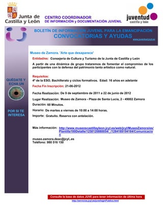 Consulte la base de datos JUVE para tener información de última hora
http://servicios.jcyl.es/juve/loginPublico.html
QUÉDATE Y
ECHA UN
POR SI TE
INTERESA
www.juventud.jcyl.es
CONVOCATORIAS Y AYUDAS
Museo de Zamora. 'Arte que desaparece'
Duración:
Entidad/es:
Fecha Fin Inscripción:
Fecha Realización:
Importe:
Más información:
Requisitos:
Consejería de Cultura y Turismo de la Junta de Castilla y León
Gratuito. Reserva con antelación.

60 Minutos.
museo.zamora.deac@jcyl,.es
Teléfono: 980 516 150
21-06-2012
De 9 de septiembre de 2011 a 22 de junio de 2012
4º de la ESO, Bachillerato y ciclos formativos. Edad: 16 años en adelante
A partir de una dinámica de grupo trataremos de fomentar el compromiso de los
participantes con la defensa del patrimonio tanto artístico como natural.
Lugar Realización: Museo de Zamora - Plaza de Santa Lucía, 2 - 49002 Zamora
Horario: De martes a viernes de 10:00 a 14:00 horas.
http://www.museoscastillayleon.jcyl.es/web/jcyl/MuseoZamora/es/
Plantilla100Detalle/1258120880054/_/1284189194184/Comunicacio
n
CENTRO COORDINADOR
DE INFORMACIÓN y DOCUMENTACIÓN JUVENIL
BOLETÍN DE INFORMACIÓN JUVENIL PARA LA EMANCIPACIÓN
 
