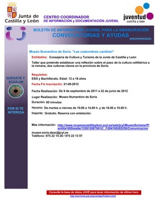 Consulte la base de datos JUVE para tener información de última hora
http://servicios.jcyl.es/juve/loginPublico.html
QUÉDATE Y
ECHA UN
POR SI TE
INTERESA
www.juventud.jcyl.es
CONVOCATORIAS Y AYUDAS
Museo Numantino de Soria. "Las costumbres cambian"
Duración:
Entidad/es:
Fecha Fin Inscripción:
Fecha Realización:
Importe:
Más información:
Requisitos:
Consejería de Cultura y Turismo de la Junta de Castilla y León
Gratuito. Reserva con antelación.

60 minutos
museo.soria.deac@jcyl.es
Teléfono: 975 22 14 28 / 975 22 13 97
21-06-2012
De 9 de septiembre de 2011 a 22 de junio de 2012
ESO y Bachillerato. Edad: 12 a 18 años
Taller que pretende establecer una reflexión sobre el paso de la cultura celtibérica a
la romana, dos culturas claves en la provincia de Soria.
Lugar Realización: Museo Numantino de Soria
Horario: De martes a viernes de 10.00 a 14.00 h. y de 16.00 a 19.00 h.
http://www.museoscastillayleon.jcyl.es/web/jcyl/MuseoSoria/es/Pl
antilla100Detalle/1258120879912/_/1284189265250/Comunicacion
CENTRO COORDINADOR
DE INFORMACIÓN y DOCUMENTACIÓN JUVENIL
BOLETÍN DE INFORMACIÓN JUVENIL PARA LA EMANCIPACIÓN
 