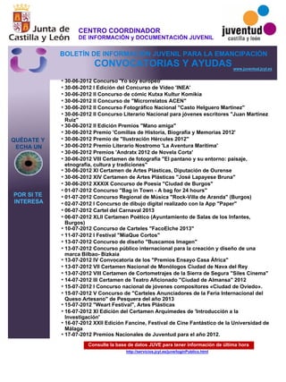 Consulte la base de datos JUVE para tener información de última hora
http://servicios.jcyl.es/juve/loginPublico.html
30-06-2012 Concurso 'Yo soy europeo'
30-06-2012 I Edición del Concurso de Vídeo 'INEA'
30-06-2012 II Concurso de cómic Kutxa Kultur Komikia
30-06-2012 II Concurso de "Microrrelatos ACEN"
30-06-2012 II Concurso Fotográfico Nacional "Casto Helguero Martínez"
30-06-2012 II Concurso Literario Nacional para jóvenes escritores "Juan Martínez
Ruiz"
30-06-2012 II Edición Premios "Mano amiga"
30-06-2012 Premio 'Comillas de Historia, Biografía y Memorias 2012'
30-06-2012 Premio de "Ilustración Hércules 2012"
30-06-2012 Premio Literario Nostromo 'La Aventura Marítima'
30-06-2012 Premios 'Andratx 2012 de Novela Corta'
30-06-2012 VIII Certamen de fotografía "El pantano y su entorno: paisaje,
etnografía, cultura y tradiciones"
30-06-2012 XI Certamen de Artes Plásticas, Diputación de Ourense
30-06-2012 XIV Certamen de Artes Plásticas "José Lapayese Bruna"
30-06-2012 XXXIX Concurso de Poesía "Ciudad de Burgos"
01-07-2012 Concurso "Bag in Town - A bag for 24 hours"
01-07-2012 Concurso Regional de Música "Rock-Villa de Aranda" (Burgos)
02-07-2012 I Concurso de dibujo digital realizado con la App "Paper"
06-07-2012 Cartel del Carnaval 2013
06-07-2012 XLII Certamen Poético (Ayuntamiento de Salas de los Infantes,
Burgos)
10-07-2012 Concurso de Carteles "FacoElche 2013"
11-07-2012 I Festival "MiaQue Cortos"
13-07-2012 Concurso de diseño "Buscamos Imagen"
13-07-2012 Concurso público internacional para la creación y diseño de una
marca Bilbao- Bizkaia
13-07-2012 IV Convocatoria de los "Premios Ensayo Casa África"
13-07-2012 VII Certamen Nacional de Monólogos Ciudad de Nava del Rey
13-07-2012 VIII Certamen de Cortometrajes de la Sierra de Segura "Siles Cinema"
14-07-2012 III Certamen de Teatro Aficionado "Ciudad de Almansa" 2012
15-07-2012 I Concurso nacional de jóvenes compositores «Ciudad de Oviedo».
15-07-2012 V Concurso de "Carteles Anunciadores de la Feria Internacional del
Queso Artesano" de Pesquera del año 2013
15-07-2012 "Weart Festival", Artes Plásticas
16-07-2012 XI Edición del Certamen Arquímedes de 'Introducción a la
Investigación'
16-07-2012 XXII Edición Fancine, Festival de Cine Fantástico de la Universidad de
Málaga
17-07-2012 Premios Nacionales de Juventud para el año 2012.
QUÉDATE Y
ECHA UN
POR SI TE
INTERESA
www.juventud.jcyl.es
CONVOCATORIAS Y AYUDAS
*
*
*
*
*
*
*
*
*
*
*
*
*
*
*
*
*
*
*
*
*
*
*
*
*
*
*
*
*
*
*
*
*
*
CENTRO COORDINADOR
DE INFORMACIÓN y DOCUMENTACIÓN JUVENIL
BOLETÍN DE INFORMACIÓN JUVENIL PARA LA EMANCIPACIÓN
 