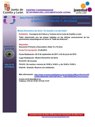 Consulte la base de datos JUVE para tener información de última hora
http://servicios.jcyl.es/juve/loginPublico.html
QUÉDATE Y
ECHA UN
POR SI TE
INTERESA
www.juventud.jcyl.es
CONVOCATORIAS Y AYUDAS
Museo Numantino de Soria. 'Un desafío a la eternidad'
Duración:
Entidad/es:
Fecha Fin Inscripción:
Fecha Realización:
Importe:
Más información:
Requisitos:
Consejería de Cultura y Turismo de la Junta de Castilla y León
Gratuito. Reserva con antelación.

60 minutos
museo.soria.deac@jcyl.es
Teléfono: 975 22 14 28 / 975 22 13 97
21-06-2012
De 9 de septiembre de 2011 a 22 de junio de 2012
Educación Primaria y Secundaria. Edad: 6 a 16 años
Taller relacionado con las piezas halladas en las últimas excavaciones de los
yacimientos arqueológicos en torno al "Valle de Ambrona" .
Lugar Realización: Museo Numantino de Soria
Horario: De martes a viernes de 10.00 a 14.00 h. y de 16.00 a 19.00 h.
http://www.museoscastillayleon.jcyl.es/web/jcyl/MuseoSoria/es/Pl
antilla100Detalle/1258120879912/_/1284189265250/Comunicacion
CENTRO COORDINADOR
DE INFORMACIÓN y DOCUMENTACIÓN JUVENIL
BOLETÍN DE INFORMACIÓN JUVENIL PARA LA EMANCIPACIÓN
 