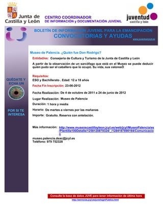 Consulte la base de datos JUVE para tener información de última hora
http://servicios.jcyl.es/juve/loginPublico.html
QUÉDATE Y
ECHA UN
POR SI TE
INTERESA
www.juventud.jcyl.es
CONVOCATORIAS Y AYUDAS
Museo de Palencia. ¿Quién fue Don Rodrigo?
Duración:
Entidad/es:
Fecha Fin Inscripción:
Fecha Realización:
Importe:
Más información:
Requisitos:
Consejería de Cultura y Turismo de la Junta de Castilla y León
Gratuito. Reserva con antelación.

1 hora y media
museo.palencia.deac@jcyl.es
Teléfono: 979 752328
23-06-2012
De 4 de octubre de 2011 a 24 de junio de 2012
ESO y Bachillerato . Edad: 12 a 18 años
A partir de la observación de un sarcófago que está en el Museo se puede deducir
quién pudo ser el caballero que lo ocupó. Su vida, sus valores…
Lugar Realización: Museo de Palencia
Horario: De martes a viernes por las mañanas
http://www.museoscastillayleon.jcyl.es/web/jcyl/MuseoPalencia/es
/Plantilla100Detalle/1258120879324/_/1284187890164/Comunicacio
n
CENTRO COORDINADOR
DE INFORMACIÓN y DOCUMENTACIÓN JUVENIL
BOLETÍN DE INFORMACIÓN JUVENIL PARA LA EMANCIPACIÓN
 