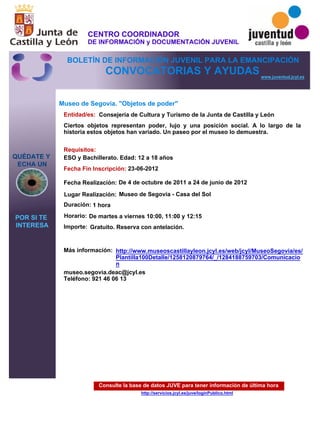 Consulte la base de datos JUVE para tener información de última hora
http://servicios.jcyl.es/juve/loginPublico.html
QUÉDATE Y
ECHA UN
POR SI TE
INTERESA
www.juventud.jcyl.es
CONVOCATORIAS Y AYUDAS
Museo de Segovia. "Objetos de poder"
Duración:
Entidad/es:
Fecha Fin Inscripción:
Fecha Realización:
Importe:
Más información:
Requisitos:
Consejería de Cultura y Turismo de la Junta de Castilla y León
Gratuito. Reserva con antelación.

1 hora
museo.segovia.deac@jcyl.es
Teléfono: 921 46 06 13
23-06-2012
De 4 de octubre de 2011 a 24 de junio de 2012
ESO y Bachillerato. Edad: 12 a 18 años
Ciertos objetos representan poder, lujo y una posición social. A lo largo de la
historia estos objetos han variado. Un paseo por el museo lo demuestra.
Lugar Realización: Museo de Segovia - Casa del Sol
Horario: De martes a viernes 10:00, 11:00 y 12:15
http://www.museoscastillayleon.jcyl.es/web/jcyl/MuseoSegovia/es/
Plantilla100Detalle/1258120879764/_/1284188759703/Comunicacio
n
CENTRO COORDINADOR
DE INFORMACIÓN y DOCUMENTACIÓN JUVENIL
BOLETÍN DE INFORMACIÓN JUVENIL PARA LA EMANCIPACIÓN
 
