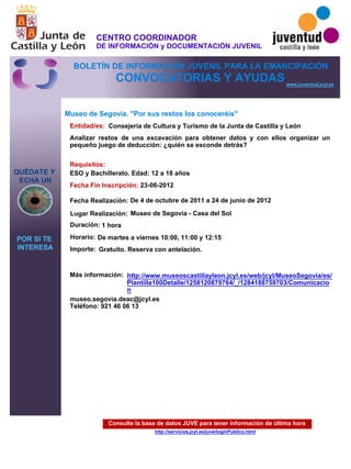 Consulte la base de datos JUVE para tener información de última hora
http://servicios.jcyl.es/juve/loginPublico.html
QUÉDATE Y
ECHA UN
POR SI TE
INTERESA
www.juventud.jcyl.es
CONVOCATORIAS Y AYUDAS
Museo de Segovia. "Por sus restos los conoceréis"
Duración:
Entidad/es:
Fecha Fin Inscripción:
Fecha Realización:
Importe:
Más información:
Requisitos:
Consejería de Cultura y Turismo de la Junta de Castilla y León
Gratuito. Reserva con antelación.

1 hora
museo.segovia.deac@jcyl.es
Teléfono: 921 46 06 13
23-06-2012
De 4 de octubre de 2011 a 24 de junio de 2012
ESO y Bachillerato. Edad: 12 a 18 años
Analizar restos de una excavación para obtener datos y con ellos organizar un
pequeño juego de deducción: ¿quién se esconde detrás?
Lugar Realización: Museo de Segovia - Casa del Sol
Horario: De martes a viernes 10:00, 11:00 y 12:15
http://www.museoscastillayleon.jcyl.es/web/jcyl/MuseoSegovia/es/
Plantilla100Detalle/1258120879764/_/1284188759703/Comunicacio
n
CENTRO COORDINADOR
DE INFORMACIÓN y DOCUMENTACIÓN JUVENIL
BOLETÍN DE INFORMACIÓN JUVENIL PARA LA EMANCIPACIÓN
 