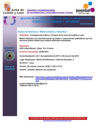 Consulte la base de datos JUVE para tener información de última hora
http://servicios.jcyl.es/juve/loginPublico.html
QUÉDATE Y
ECHA UN
POR SI TE
INTERESA
www.juventud.jcyl.es
CONVOCATORIAS Y AYUDAS
Museo de Salamanca. "Maleta didáctica: Paleolítico"
Duración:
Entidad/es:
Fecha Fin Inscripción:
Fecha Realización:
Importe:
Más información:
Requisitos:
Consejería de Cultura y Turismo de la Junta de Castilla y León
Gratuito. Reserva con antelación.

1 hora
museo.salamanca.deac@jcyl.es
Teléfono: 923 21 22 35
29-06-2012
De 1 de septiembre de 2011 a 30 de junio de 2012
ESO y Bachillerato . Edad: 12 a 18 años
Maleta didáctica con reproducciones de piezas e instrumentos paleolíticos que los
alumnos podrán utilizar para realizar diferentes actividades.
Lugar Realización: Museo de Salamanca - Patio de Escuelas, 2
Horario: De martes a viernes 10:00, 11:00 y 12:15
http://www.museoscastillayleon.jcyl.es/web/jcyl/MuseoSalamanca/
es/Plantilla100Detalle/1258120879578/_/1284192817073/Comunica
cion
CENTRO COORDINADOR
DE INFORMACIÓN y DOCUMENTACIÓN JUVENIL
BOLETÍN DE INFORMACIÓN JUVENIL PARA LA EMANCIPACIÓN
 