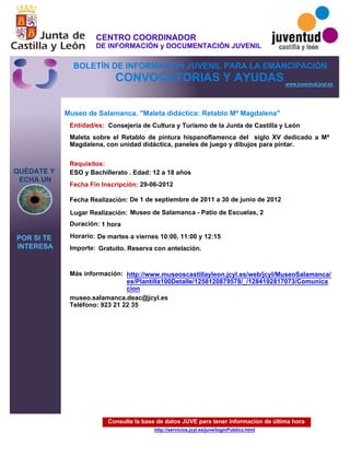 Consulte la base de datos JUVE para tener información de última hora
http://servicios.jcyl.es/juve/loginPublico.html
QUÉDATE Y
ECHA UN
POR SI TE
INTERESA
www.juventud.jcyl.es
CONVOCATORIAS Y AYUDAS
Museo de Salamanca. "Maleta didáctica: Retablo Mª Magdalena"
Duración:
Entidad/es:
Fecha Fin Inscripción:
Fecha Realización:
Importe:
Más información:
Requisitos:
Consejería de Cultura y Turismo de la Junta de Castilla y León
Gratuito. Reserva con antelación.

1 hora
museo.salamanca.deac@jcyl.es
Teléfono: 923 21 22 35
29-06-2012
De 1 de septiembre de 2011 a 30 de junio de 2012
ESO y Bachillerato . Edad: 12 a 18 años
Maleta sobre el Retablo de pintura hispanoflamenca del siglo XV dedicado a Mª
Magdalena, con unidad didáctica, paneles de juego y dibujos para pintar.
Lugar Realización: Museo de Salamanca - Patio de Escuelas, 2
Horario: De martes a viernes 10:00, 11:00 y 12:15
http://www.museoscastillayleon.jcyl.es/web/jcyl/MuseoSalamanca/
es/Plantilla100Detalle/1258120879578/_/1284192817073/Comunica
cion
CENTRO COORDINADOR
DE INFORMACIÓN y DOCUMENTACIÓN JUVENIL
BOLETÍN DE INFORMACIÓN JUVENIL PARA LA EMANCIPACIÓN
 