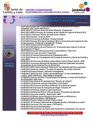 Consulte la base de datos JUVE para tener información de última hora
http://servicios.jcyl.es/juve/loginPublico.html
19-07-2012 Edición del "Concurso Internacional de Microficción Garzón
Céspedes: Del Cuento Hiperbreve"
20-07-2012 IV Concurso Anual de Artes Plásticas "Crepúsculo"
20-07-2012 XXXII Concurso de Carteles de las Fiestas de Laguna de Duero 2012
21-07-2012 X Concurso 'Raima' de ilustración y diseño
22-07-2012 Premios "cermi.es 2012"
26-07-2012 III Concurso de Relatos "Campo Grande"
27-07-2012 Premios 2012 de la Fundación 3M a la Innovación para mejorar la vida
de las personas. Campo de investigación: El Agua
27-07-2012 Premios 2012 Fundación 3M
27-07-2012 XIV Edición de los Premios a la "Innovación para mejorar la vida de
las personas: El Agua"
30-07-2012 Concurso Internacional Arte y Vida Artificial. "Vida 14.0"
31-07-2012 Concurso de cortos 'Tripomant'
31-07-2012 IV Festival Internacional de Videopoesía 2012
31-07-2012 Premio de 'Investigación del Consejo Económico y Social de Castilla y
León 2012'
02-08-2012 VII Concurso de Diseño James Dyson (James Dyson Award - JDA)
03-08-2012 I Concurso Nacional de Escultura utilizando materiales reciclados
procedentes de la construcción y la demolición
03-08-2012 XXIV Premio Nacional 'Salamanca' de fotografía agrícola y ganadera
15-08-2012 Certamen creativo "Un dedo de espuma, dos dedos de frente"
15-08-2012 Eustory España: ¡Aprende investigando!
16-08-2012 XVII Concurso "Todos somos diferentes" en las modalidades de
cuento, relato hiperbreve, vídeo digital y fotografía
31-08-2012 Concuro de fotos 'Young People Are Asking', a través del Facebook
de Information right now¡¡
31-08-2012 Herramienta de reclutamiento "ReveaL de L’Oréal"
31-08-2012 X Premio de creación fotográfica "Luis Ksado"
31-08-2012 XVI Concurso de Álbum Ilustrado "A la Orilla del Viento"
03-09-2012 VII Concurso de Fotografía de Viajes "Viaxarte 10"
07-09-2012 VI Premios Castilla y León Económica
07-09-2012 XI Bienal de Pintura 'Villa de Noreña', Principado de Asturias
09-09-2012 Concurso creativo "Generación 1992"
15-09-2012 III Edición de los Premios a la Innovación en Eficiencia y
Almacenamiento Energético "Saft Baterías"
15-09-2012 Premio Ciudad de Alcalá "Pintura 2012"
21-09-2012 18º Concurso Nacional de Fotografía Amateur 'Retrátame un lector'
30-09-2012 Concurso "Fly Your Ideas" ("FYI 2013")
30-09-2012 Concurso SmartFighters
30-09-2012 XVII Certamen de relatos para fomentar la creatividad y los valores
QUÉDATE Y
ECHA UN
POR SI TE
INTERESA
www.juventud.jcyl.es
CONVOCATORIAS Y AYUDAS
*
*
*
*
*
*
*
*
*
*
*
*
*
*
*
*
*
*
*
*
*
*
*
*
*
*
*
*
*
*
*
*
*
CENTRO COORDINADOR
DE INFORMACIÓN y DOCUMENTACIÓN JUVENIL
BOLETÍN DE INFORMACIÓN JUVENIL PARA LA EMANCIPACIÓN
 