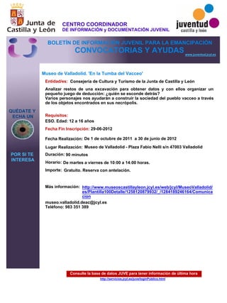 Consulte la base de datos JUVE para tener información de última hora
http://servicios.jcyl.es/juve/loginPublico.html
QUÉDATE Y
ECHA UN
POR SI TE
INTERESA
www.juventud.jcyl.es
CONVOCATORIAS Y AYUDAS
Museo de Valladolid. 'En la Tumba del Vacceo'
Duración:
Entidad/es:
Fecha Fin Inscripción:
Fecha Realización:
Importe:
Más información:
Requisitos:
Consejería de Cultura y Turismo de la Junta de Castilla y León
Gratuito. Reserva con antelación.

90 minutos
museo.valladolid.deac@jcyl.es
Teléfono: 983 351 389

29-06-2012
De 1 de octubre de 2011 a 30 de junio de 2012
ESO. Edad: 12 a 16 años
Analizar restos de una excavación para obtener datos y con ellos organizar un
pequeño juego de deducción: ¿quién se esconde detrás?
Varios personajes nos ayudarán a construir la sociedad del pueblo vacceo a través
de los objetos encontrados en sus necrópolis. 
Lugar Realización: Museo de Valladolid - Plaza Fabio Nelli s/n 47003 Valladolid
Horario: De martes a viernes de 10:00 a 14:00 horas.
http://www.museoscastillayleon.jcyl.es/web/jcyl/MuseoValladolid/
es/Plantilla100Detalle/1258120879932/_/1284189246164/Comunica
cion
CENTRO COORDINADOR
DE INFORMACIÓN y DOCUMENTACIÓN JUVENIL
BOLETÍN DE INFORMACIÓN JUVENIL PARA LA EMANCIPACIÓN
 