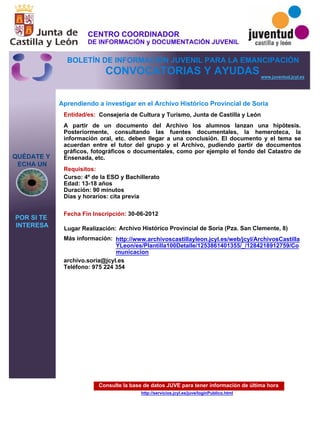 Consulte la base de datos JUVE para tener información de última hora
http://servicios.jcyl.es/juve/loginPublico.html
QUÉDATE Y
ECHA UN
POR SI TE
INTERESA
www.juventud.jcyl.es
CONVOCATORIAS Y AYUDAS
Aprendiendo a investigar en el Archivo Histórico Provincial de Soria
Entidad/es:
Fecha Fin Inscripción:
Más información:
Requisitos:
Consejería de Cultura y Turismo, Junta de Castilla y León
archivo.soria@jcyl.es
Teléfono: 975 224 354
30-06-2012
Curso: 4º de la ESO y Bachillerato 
Edad: 13-18 años 
Duración: 90 minutos 
Días y horarios: cita previa 
A partir de un documento del Archivo los alumnos lanzan una hipótesis.
Posteriormente, consultando las fuentes documentales, la hemeroteca, la
información oral, etc. deben llegar a una conclusión. El documento y el tema se
acuerdan entre el tutor del grupo y el Archivo, pudiendo partir de documentos
gráficos, fotográficos o documentales, como por ejemplo el fondo del Catastro de
Ensenada, etc.
Lugar Realización: Archivo Histórico Provincial de Soria (Pza. San Clemente, 8)
http://www.archivoscastillayleon.jcyl.es/web/jcyl/ArchivosCastilla
YLeon/es/Plantilla100Detalle/1253861401355/_/1284218912759/Co
municacion
CENTRO COORDINADOR
DE INFORMACIÓN y DOCUMENTACIÓN JUVENIL
BOLETÍN DE INFORMACIÓN JUVENIL PARA LA EMANCIPACIÓN
 