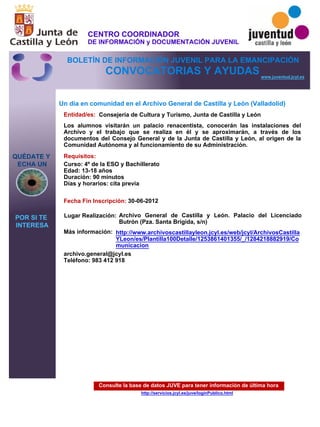 Consulte la base de datos JUVE para tener información de última hora
http://servicios.jcyl.es/juve/loginPublico.html
QUÉDATE Y
ECHA UN
POR SI TE
INTERESA
www.juventud.jcyl.es
CONVOCATORIAS Y AYUDAS
Un día en comunidad en el Archivo General de Castilla y León (Valladolid)
Entidad/es:
Fecha Fin Inscripción:
Más información:
Requisitos:
Consejería de Cultura y Turismo, Junta de Castilla y León
archivo.general@jcyl.es
Teléfono: 983 412 918
30-06-2012
Curso: 4º de la ESO y Bachillerato 
Edad: 13-18 años 
Duración: 90 minutos 
Días y horarios: cita previa 
Los alumnos visitarán un palacio renacentista, conocerán las instalaciones del
Archivo y el trabajo que se realiza en él y se aproximarán, a través de los
documentos del Consejo General y de la Junta de Castilla y León, al origen de la
Comunidad Autónoma y al funcionamiento de su Administración.
Lugar Realización: Archivo General de Castilla y León. Palacio del Licenciado
Butrón (Pza. Santa Brígida, s/n)
http://www.archivoscastillayleon.jcyl.es/web/jcyl/ArchivosCastilla
YLeon/es/Plantilla100Detalle/1253861401355/_/1284218882919/Co
municacion
CENTRO COORDINADOR
DE INFORMACIÓN y DOCUMENTACIÓN JUVENIL
BOLETÍN DE INFORMACIÓN JUVENIL PARA LA EMANCIPACIÓN
 
