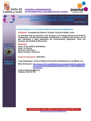 Consulte la base de datos JUVE para tener información de última hora
http://servicios.jcyl.es/juve/loginPublico.html
QUÉDATE Y
ECHA UN
POR SI TE
INTERESA
www.juventud.jcyl.es
CONVOCATORIAS Y AYUDAS
Un día histórico en el Archivo Histórico Provincial de Salamanca
Entidad/es:
Fecha Fin Inscripción:
Más información:
Requisitos:
Consejería de Cultura y Turismo, Junta de Castilla y León
archivo.salamanca@jcyl.es
Teléfono: 923 218 755
30-06-2012
Curso: 4º de la ESO y Bachillerato 
Edad: 13-18 años 
Duración: 90 minutos 
Días y horarios: cita previa 
La actividad trata de aproximar a los alumnos a los trabajos técnicos del Archivo,
instalaciones y fondos documentales, facilitándole un cuaderno del alumno, con el
que interactuar y dejar plasmados los conocimientos adquiridos. Tiene una
duración aproximada de 90 minutos.
Lugar Realización: Archivo Histórico Provincial de Salamanca (c/ Las Mazas, s/n)
http://www.archivoscastillayleon.jcyl.es/web/jcyl/ArchivosCastilla
YLeon/es/Plantilla100Detalle/1253861401355/_/1284218889940/Co
municacion
CENTRO COORDINADOR
DE INFORMACIÓN y DOCUMENTACIÓN JUVENIL
BOLETÍN DE INFORMACIÓN JUVENIL PARA LA EMANCIPACIÓN
 