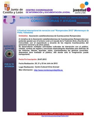Consulte la base de datos JUVE para tener información de última hora
http://servicios.jcyl.es/juve/loginPublico.html
QUÉDATE Y
ECHA UN
POR SI TE
INTERESA
www.juventud.jcyl.es
CONVOCATORIAS Y AYUDAS
V Festival internacional de narración oral "Rompenubes 2012" (Montemayor de
Pililla, Valladolid)
Entidad/es:
Fecha Fin Inscripción:
Fecha Realización:
Más información:
Asociación castellanoleonesa de Cuentacuentos Rompenubes
20-07-2012
20, 21 y 22 de Julio de 2012
A iniciativa de la Asociación castellanoleonesa de Cuentacuentos Rompenubes que
pretende apostar por el turismo rural y el rescate de la Tradición Oral y Escrita de la
Comunidad, con el espectáculo y encanto de los mejores Cuentacuentos del
panorama nacional y de otros países.
Se desarrollarán múltiples actividades culturales de interacción con el público,
veladas, sorteos de regalos y secciones especialmente diseñadas para disfrutar de
las historias, fábulas, leyendas, mitos, cuentos…todos los géneros conocidos
dispuestos para trasladar al público, allá donde sólo la imaginación puede
transportarte.
Lugar Realización: Centro Cultural “Cine Arenas”
http://www.montemayordepililla.es
CENTRO COORDINADOR
DE INFORMACIÓN y DOCUMENTACIÓN JUVENIL
BOLETÍN DE INFORMACIÓN JUVENIL PARA LA EMANCIPACIÓN
 
