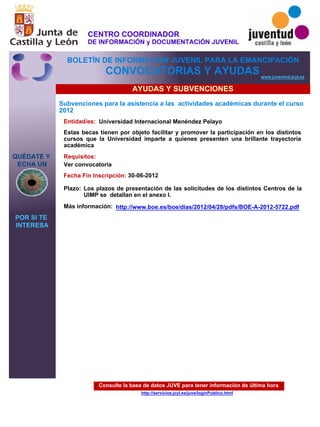 Consulte la base de datos JUVE para tener información de última hora
http://servicios.jcyl.es/juve/loginPublico.html
QUÉDATE Y
ECHA UN
POR SI TE
INTERESA
www.juventud.jcyl.es
CONVOCATORIAS Y AYUDAS
AYUDAS Y SUBVENCIONES
Subvenciones para la asistencia a las actividades académicas durante el curso
2012
Entidad/es:
Fecha Fin Inscripción:
Plazo:
Más información:
Requisitos:
Universidad Internacional Menéndez Pelayo
30-06-2012
Ver convocatoria
Estas becas tienen por objeto facilitar y promover la participación en los distintos
cursos que la Universidad imparte a quienes presenten una brillante trayectoria
académica
Los plazos de presentación de las solicitudes de los distintos Centros de la
UIMP se detallan en el anexo I.
http://www.boe.es/boe/dias/2012/04/28/pdfs/BOE-A-2012-5722.pdf
CENTRO COORDINADOR
DE INFORMACIÓN y DOCUMENTACIÓN JUVENIL
BOLETÍN DE INFORMACIÓN JUVENIL PARA LA EMANCIPACIÓN
 
