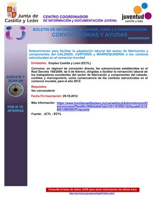 Consulte la base de datos JUVE para tener información de última hora
http://servicios.jcyl.es/juve/loginPublico.html
QUÉDATE Y
ECHA UN
POR SI TE
INTERESA
www.juventud.jcyl.es
CONVOCATORIAS Y AYUDAS
Subvenciones para facilitar la adaptación laboral del sector de fabricación y
componentes del CALZADO, CURTIDOS y MARROQUINERÍA a los cambios
estructurales en el comercio mundial
Entidad/es:
Fecha Fin Inscripción:
Fuente:
Más información:
Requisitos:
Empleo Castilla y León (ECYL)
29-10-2012
Ver convocatoria
Convocar, en régimen de concesión directa, las subvenciones establecidas en el
Real Decreto 100/2009, de 6 de febrero, dirigidas a facilitar la reinserción laboral de
los trabajadores excedentes del sector de fabricación y componentes del calzado,
curtidos y marroquinería, como consecuencia de los cambios estructurales en el
comercio mundial, para el año 2012:
JCYL - ECYL
https://www.tramitacastillayleon.jcyl.es/web/jcyl/AdministracionEl
ectronica/es/Plantilla100DetalleFeed/1251181050732/Ayuda012/12
84212962905/Propuesta
CENTRO COORDINADOR
DE INFORMACIÓN y DOCUMENTACIÓN JUVENIL
BOLETÍN DE INFORMACIÓN JUVENIL PARA LA EMANCIPACIÓN
 