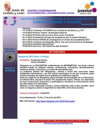 Consulte la base de datos JUVE para tener información de última hora
http://servicios.jcyl.es/juve/loginPublico.html
literarios
15-10-2012 I Certamen 'YO CORTO con la Violencia de Género ¿y TÚ?'
15-10-2012 Premios "Pastor" de Estudios Clásicos
31-10-2012 III Edición del concurso 'Eres Joven, triunfarás'
01-11-2012 Competición Europea de Ciudadanos por el cambio Climático
30-11-2012 Premio FIAPAS de investigación en el área de accesibilidad 2013
25-12-2012 I Certamen de fotografía online "Las aves de la provincia de Badajoz:
el territorio Guadiana Internacional"
18-02-2013 Concurso "36 Festival de Jazz de Getxo"
QUÉDATE Y
ECHA UN
POR SI TE
INTERESA
www.juventud.jcyl.es
CONVOCATORIAS Y AYUDAS
ACTIVIDADES
Riojaparty 2012 (Haro, La Rioja)
Entidad/es:
Fecha Fin Inscripción:
Fecha Realización:
Más información:
Fundación Cossío
Verias entidades
14-06-2012
15,16 y 17 de junio de 2012
Riojaparty es un ENCUENTRO multitudinario de INFORMÁTICA, una fiesta cultural
temática donde se celebran charlas, conferencias, seminarios, demostraciones,
mesas de debate, concursos y un sinfín de actividades más.
La undécima edición del «Riojaparty», volverá a incluir dos concursos sobre
habilidades informáticas y con las nuevas tecnologías en los que el premio serán
sendos contratos de medio año en prácticas en empresas riojanas. 
Entre los objetivos de Riojaparty está el divulgar las tecnologías de la información,
el software libre, impulsar el sector TIC empresarial riojano, ofrecer una alternativa
de ocio constructivo, instructivo y participativo y favorecer la comunicación entre
los aficionados a la informática. 
Además, se han organizado charlas y mesas redondas sobre redes sociales, cómo
crear un negocio y sobre la seguridad en redes Wifi, entre otros asuntos. 
*
*
*
*
*
*
*
http://www.riojaparty.com/12/2012/principal/
CENTRO COORDINADOR
DE INFORMACIÓN y DOCUMENTACIÓN JUVENIL
BOLETÍN DE INFORMACIÓN JUVENIL PARA LA EMANCIPACIÓN
 