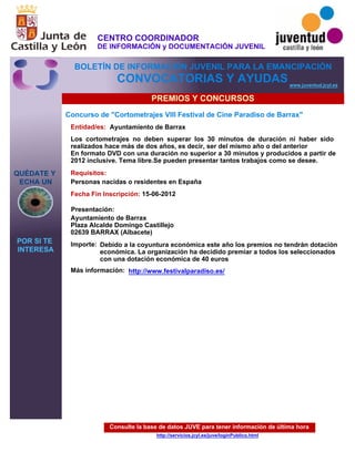 Consulte la base de datos JUVE para tener información de última hora
http://servicios.jcyl.es/juve/loginPublico.html
QUÉDATE Y
ECHA UN
POR SI TE
INTERESA
www.juventud.jcyl.es
CONVOCATORIAS Y AYUDAS
PREMIOS Y CONCURSOS
Concurso de "Cortometrajes VIII Festival de Cine Paradiso de Barrax"
Entidad/es:
Fecha Fin Inscripción:
Importe:
Más información:
Presentación:
Requisitos:
Ayuntamiento de Barrax
Debido a la coyuntura económica este año los premios no tendrán dotación
económica. La organización ha decidido premiar a todos los seleccionados
con una dotación económica de 40 euros
15-06-2012
Personas nacidas o residentes en España
Ayuntamiento de Barrax
Plaza Alcalde Domingo Castillejo 
02639 BARRAX (Albacete)
Los cortometrajes no deben superar los 30 minutos de duración ni haber sido
realizados hace más de dos años, es decir, ser del mismo año o del anterior
En formato DVD con una duración no superior a 30 minutos y producidos a partir de
2012 inclusive. Tema libre.Se pueden presentar tantos trabajos como se desee.
http://www.festivalparadiso.es/
CENTRO COORDINADOR
DE INFORMACIÓN y DOCUMENTACIÓN JUVENIL
BOLETÍN DE INFORMACIÓN JUVENIL PARA LA EMANCIPACIÓN
 